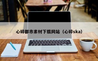 改则心碎都市素材下载网站（心碎ska）